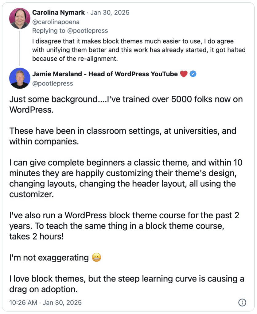 Screenshot of a thread of tweets. Carolina Nymark pistes on Jan 30, 2025:
"I disagree that it makes block themes much easier to use, I do agree with unifying them better and this work has already started, it go halted because of the re-alignment."
Jamie Marsland replied:
"Just some background....

I've trained over 5000 folks now on WordPress. 

These have been in classroom settings, at universities, and within companies. 

I can give complete beginners a classic theme, and within 10 minutes they are happily customizing their theme's design, changing layouts, changing the header layout, all using the customizer.  

I've also run a WordPress block theme course for the past 2 years. To teach the same thing in a block theme course, takes 2 hours!

I'm not exaggerating 😬

I love block themes, but the steep learning curve is causing a drag on adoption."