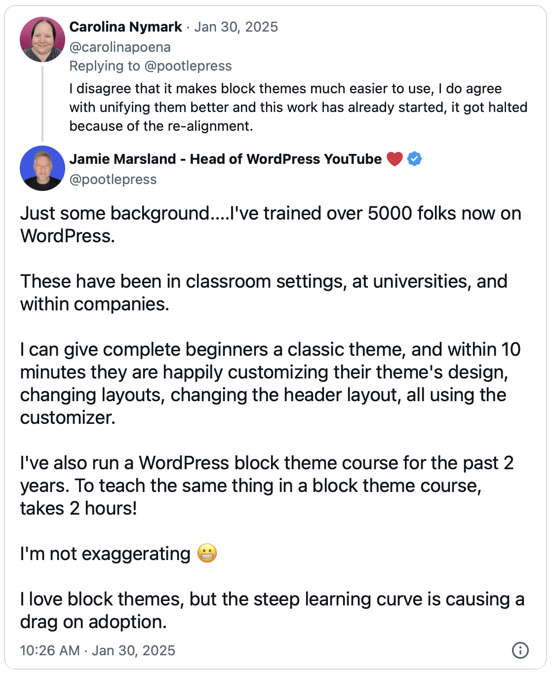 Screenshot of a thread of tweets. Carolina Nymark pistes on Jan 30, 2025:
"I disagree that it makes block themes much easier to use, I do agree with unifying them better and this work has already started, it go halted because of the re-alignment."
Jamie Marsland replied:
"Just some background....
I've trained over 5000 folks now on WordPress.
These have been in classroom settings, at universities, and within companies.
I can give complete beginners a classic theme, and within 10 minutes they are happily customizing their theme's design, changing layouts, changing the header layout, all using the customizer.
I've also run a WordPress block theme course for the past 2 years. To teach the same thing in a block theme course, takes 2 hours!
I'm not exaggerating 😬
I love block themes, but the steep learning curve is causing a drag on adoption."